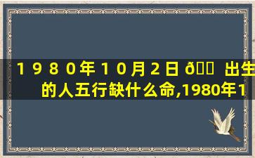 １９８０年１０月２日 🐠 出生的人五行缺什么命,1980年10月2日出生的人五行缺什么命运好不好